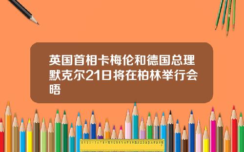 英国首相卡梅伦和德国总理默克尔21日将在柏林举行会晤