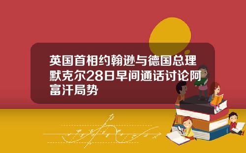 英国首相约翰逊与德国总理默克尔28日早间通话讨论阿富汗局势