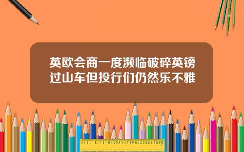 英欧会商一度濒临破碎英镑过山车但投行们仍然乐不雅
