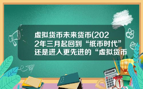 虚拟货币未来货币(2022年三月起回到“纸币时代”还是进入更先进的“虚拟货币”)