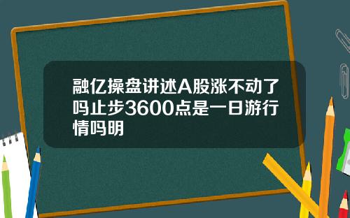 融亿操盘讲述A股涨不动了吗止步3600点是一日游行情吗明