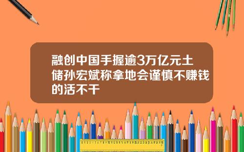 融创中国手握逾3万亿元土储孙宏斌称拿地会谨慎不赚钱的活不干