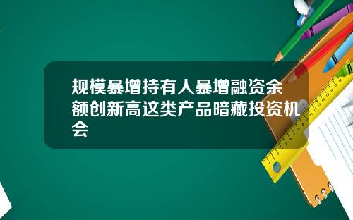 规模暴增持有人暴增融资余额创新高这类产品暗藏投资机会