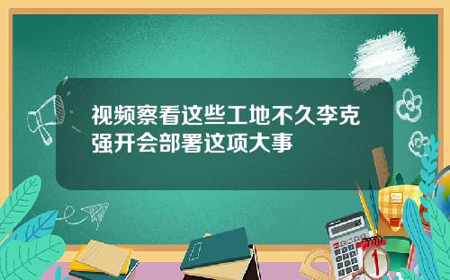 视频察看这些工地不久李克强开会部署这项大事