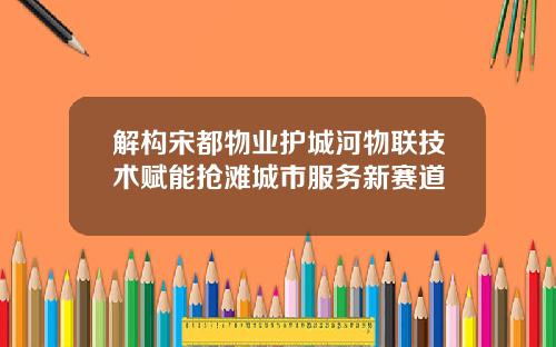 解构宋都物业护城河物联技术赋能抢滩城市服务新赛道
