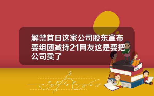 解禁首日这家公司股东宣布要组团减持21网友这是要把公司卖了