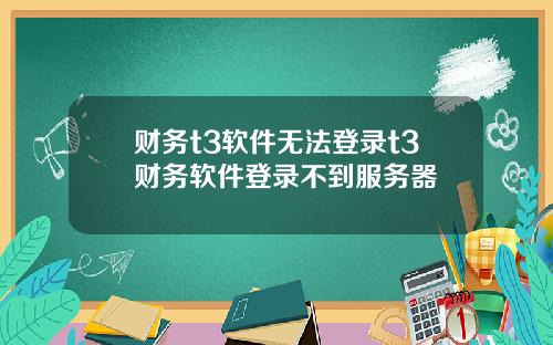 财务t3软件无法登录t3财务软件登录不到服务器