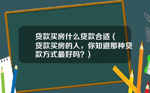贷款买房什么贷款合适 (贷款买房的人，你知道那种贷款方式最好吗？)