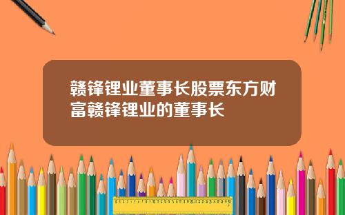 赣锋锂业董事长股票东方财富赣锋锂业的董事长