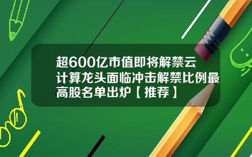 超600亿市值即将解禁云计算龙头面临冲击解禁比例最高股名单出炉【推荐】