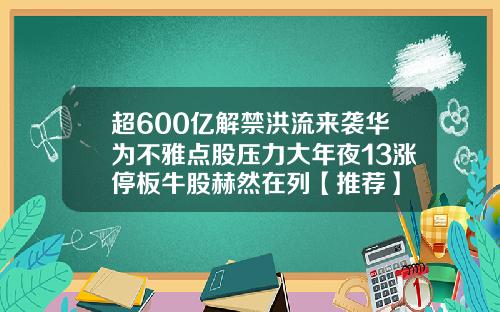 超600亿解禁洪流来袭华为不雅点股压力大年夜13涨停板牛股赫然在列【推荐】