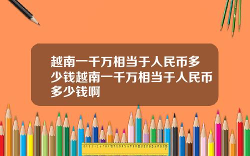 越南一千万相当于人民币多少钱越南一千万相当于人民币多少钱啊