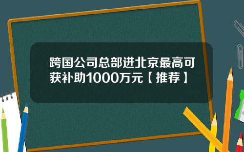跨国公司总部进北京最高可获补助1000万元【推荐】