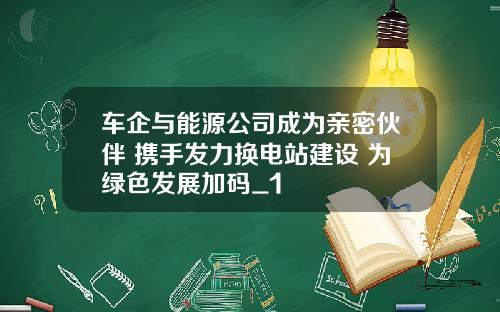车企与能源公司成为亲密伙伴 携手发力换电站建设 为绿色发展加码_1