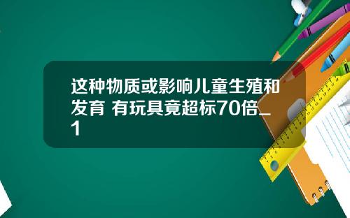 这种物质或影响儿童生殖和发育 有玩具竟超标70倍_1