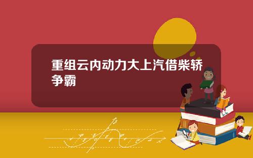 重组云内动力大上汽借柴轿争霸