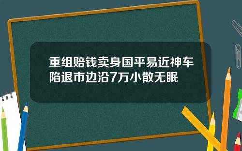 重组赔钱卖身国平易近神车陷退市边沿7万小散无眠