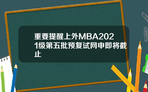 重要提醒上外MBA2021级第五批预复试网申即将截止