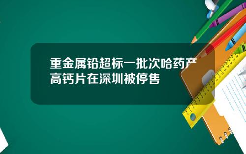 重金属铅超标一批次哈药产高钙片在深圳被停售