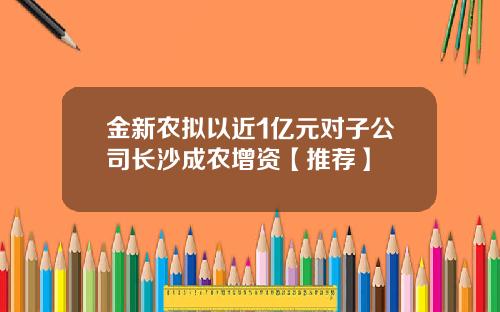 金新农拟以近1亿元对子公司长沙成农增资【推荐】