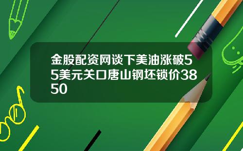 金股配资网谈下美油涨破55美元关口唐山钢坯锁价3850