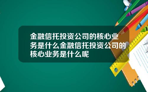 金融信托投资公司的核心业务是什么金融信托投资公司的核心业务是什么呢