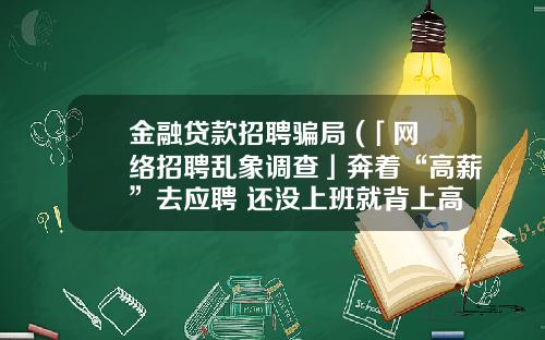 金融贷款招聘骗局 (「网络招聘乱象调查」奔着“高薪”去应聘 还没上班就背上高额贷款)