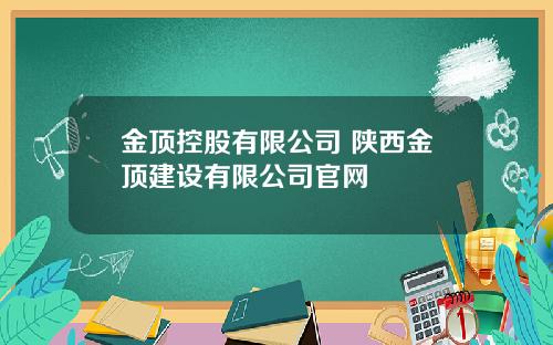 金顶控股有限公司 陕西金顶建设有限公司官网
