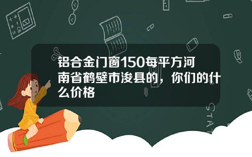 铝合金门窗150每平方河南省鹤壁市浚县的，你们的什么价格