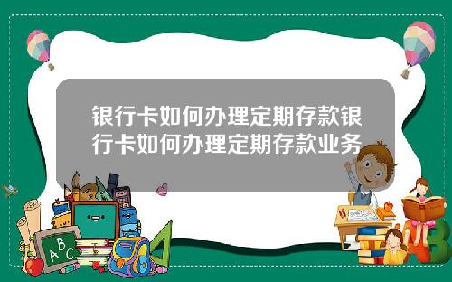 银行卡如何办理定期存款银行卡如何办理定期存款业务