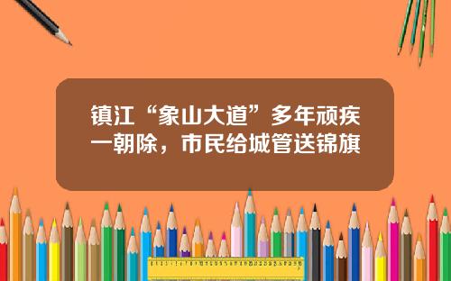 镇江“象山大道”多年顽疾一朝除，市民给城管送锦旗
