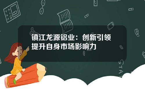 镇江龙源铝业：创新引领 提升自身市场影响力