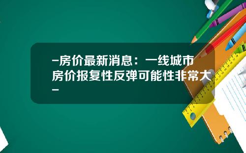 -房价最新消息：一线城市房价报复性反弹可能性非常大-