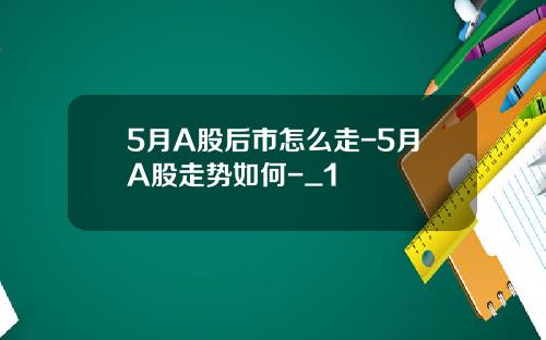 5月A股后市怎么走-5月A股走势如何-_1