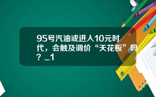 95号汽油或进入10元时代，会触及调价“天花板”吗？_1