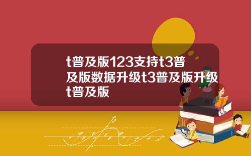 t普及版123支持t3普及版数据升级t3普及版升级t普及版