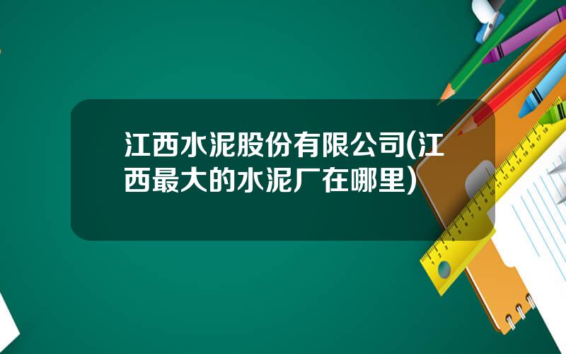 江西水泥股份有限公司(江西最大的水泥厂在哪里)