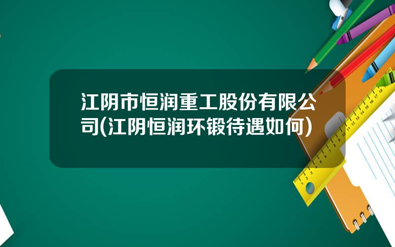 江阴市恒润重工股份有限公司(江阴恒润环锻待遇如何)