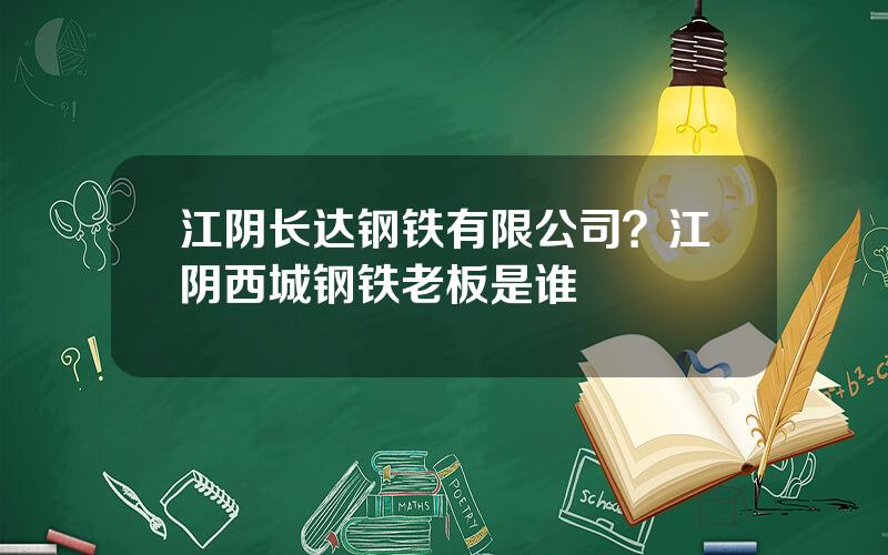 江阴长达钢铁有限公司？江阴西城钢铁老板是谁