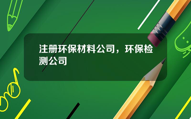 注册环保材料公司，环保检测公司