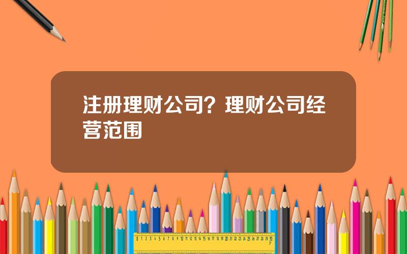 注册理财公司？理财公司经营范围