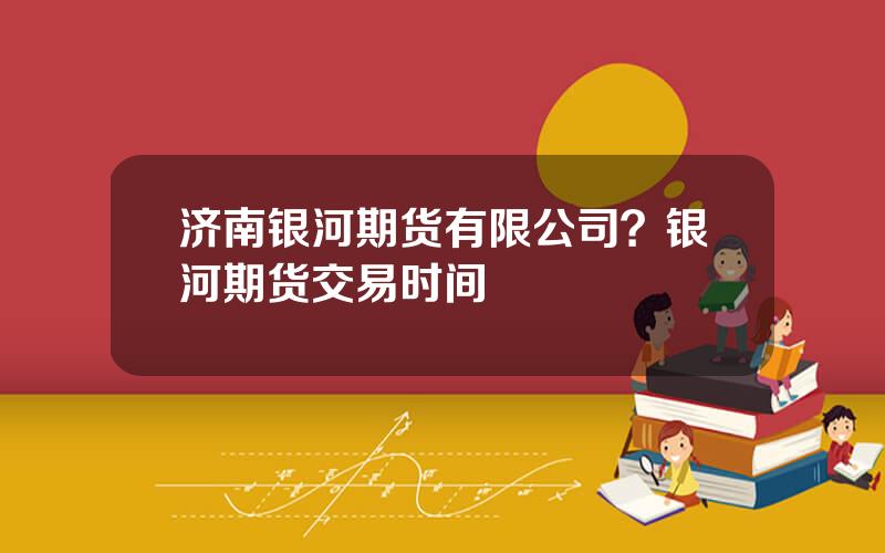 济南银河期货有限公司？银河期货交易时间