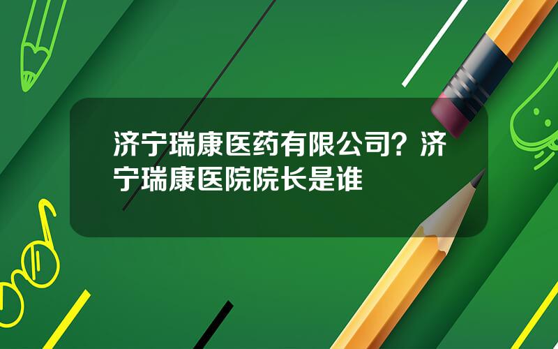 济宁瑞康医药有限公司？济宁瑞康医院院长是谁