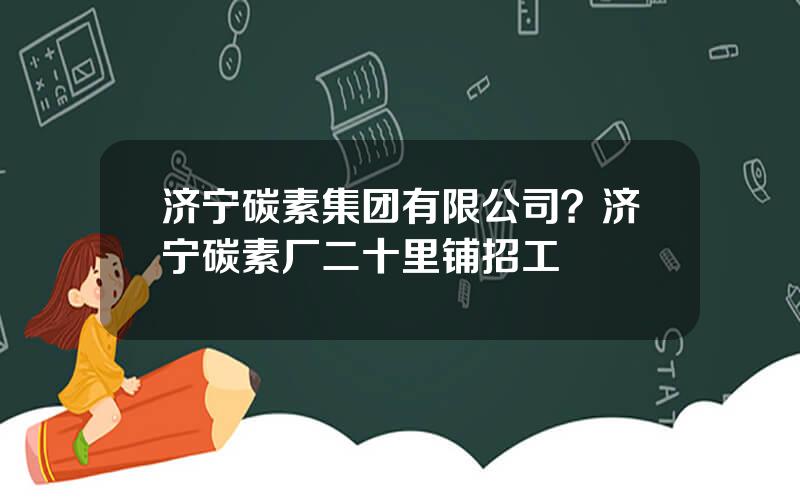 济宁碳素集团有限公司？济宁碳素厂二十里铺招工