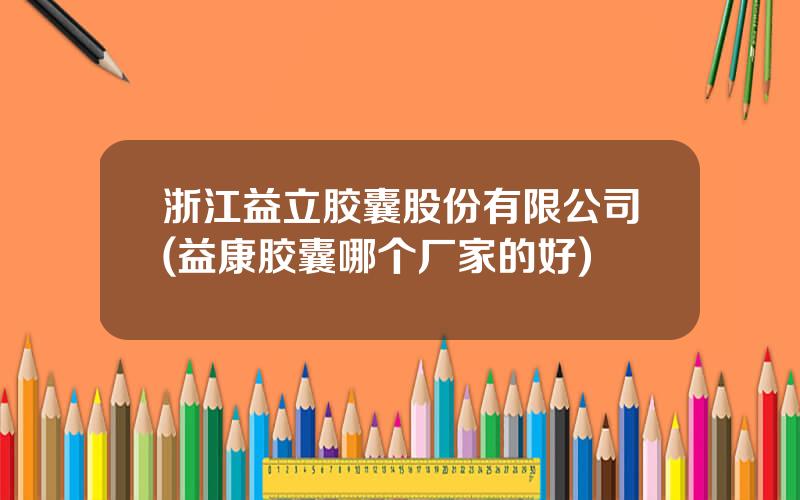 浙江益立胶囊股份有限公司(益康胶囊哪个厂家的好)