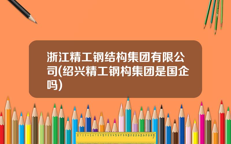 浙江精工钢结构集团有限公司(绍兴精工钢构集团是国企吗)