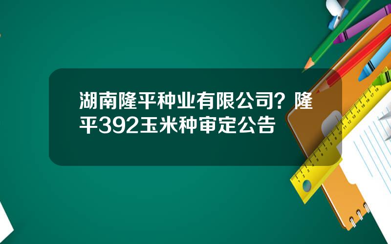 湖南隆平种业有限公司？隆平392玉米种审定公告