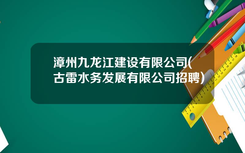 漳州九龙江建设有限公司(古雷水务发展有限公司招聘)