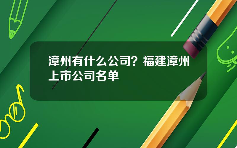 漳州有什么公司？福建漳州上市公司名单