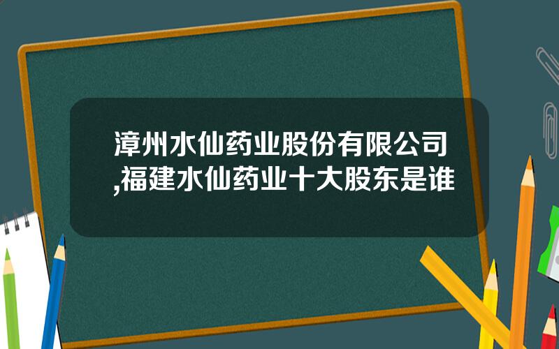 漳州水仙药业股份有限公司,福建水仙药业十大股东是谁